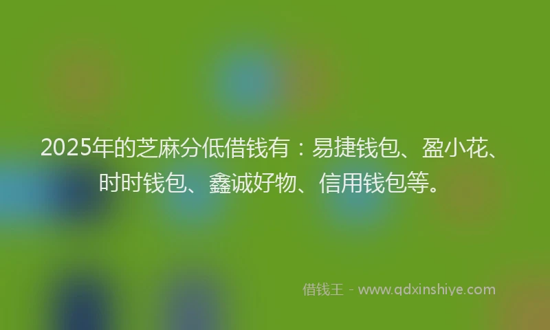 2025年的芝麻分低借钱有：易捷钱包、盈小花、时时钱包、鑫诚好物、信用钱包等。
