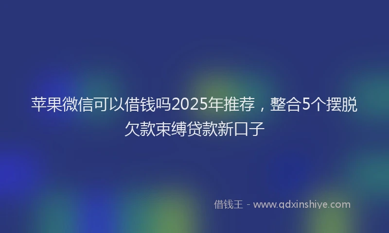 苹果微信可以借钱吗2025年推荐，整合5个摆脱欠款束缚贷款新口子