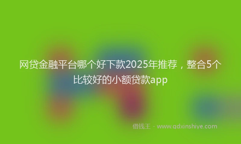 网贷金融平台哪个好下款2025年推荐，整合5个比较好的小额贷款app
