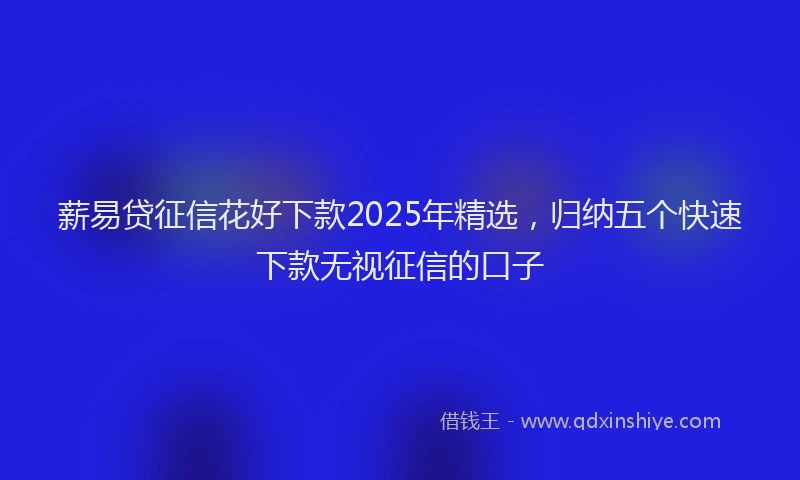 薪易贷征信花好下款2025年精选，归纳五个快速下款无视征信的口子