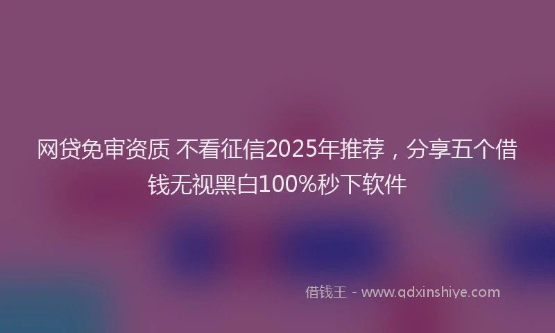 网贷免审资质 不看征信2025年推荐，分享五个借钱无视黑白100%秒下软件