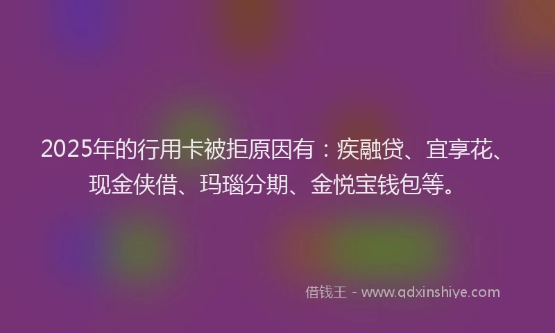 2025年的行用卡被拒原因有：疾融贷、宜享花、现金侠借、玛瑙分期、金悦宝钱包等。