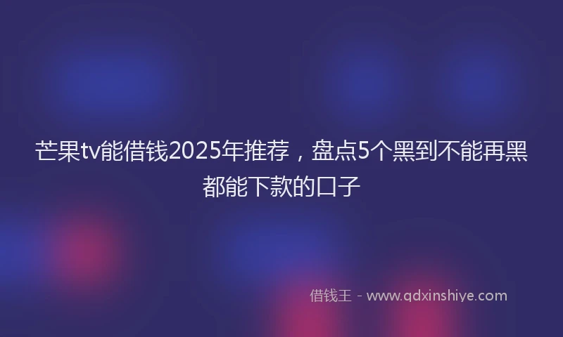 芒果tv能借钱2025年推荐，盘点5个黑到不能再黑都能下款的口子