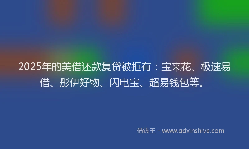 2025年的美借还款复贷被拒有：宝来花、极速易借、彤伊好物、闪电宝、超易钱包等。