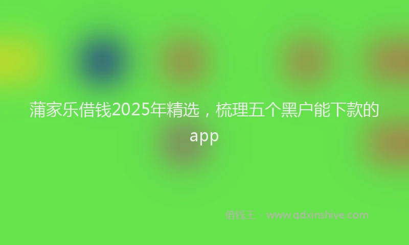 蒲家乐借钱2025年精选，梳理五个黑户能下款的app