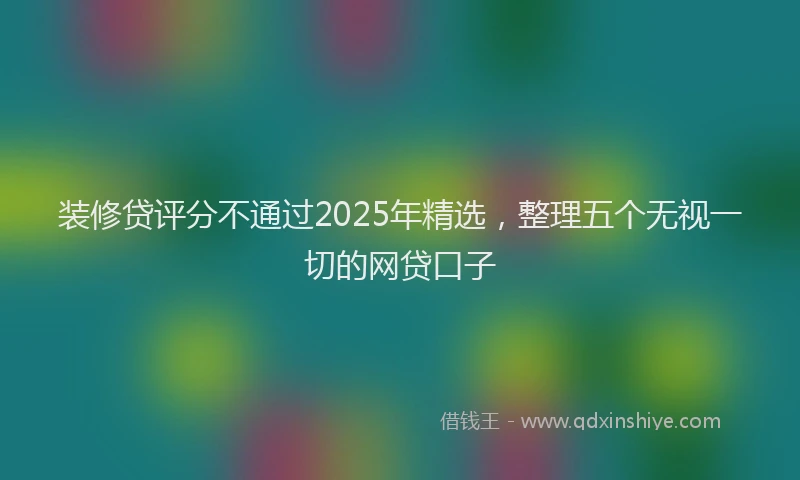 装修贷评分不通过2025年精选，整理五个无视一切的网贷口子