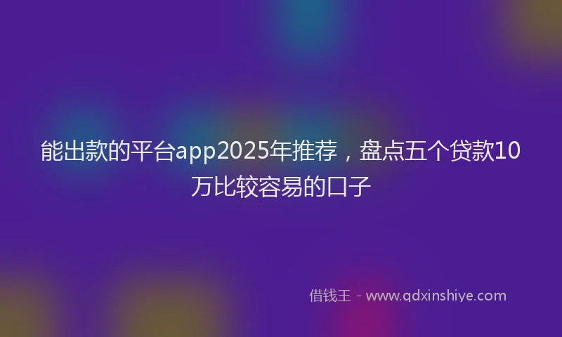 能出款的平台app2025年推荐，盘点五个贷款10万比较容易的口子