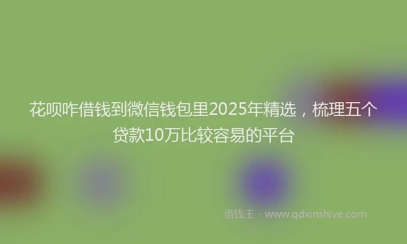 花呗咋借钱到微信钱包里2025年精选，梳理五个贷款10万比较容易的平台