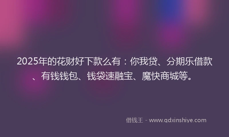 2025年的花财好下款么有：你我贷、分期乐借款、有钱钱包、钱袋速融宝、魔快商城等。