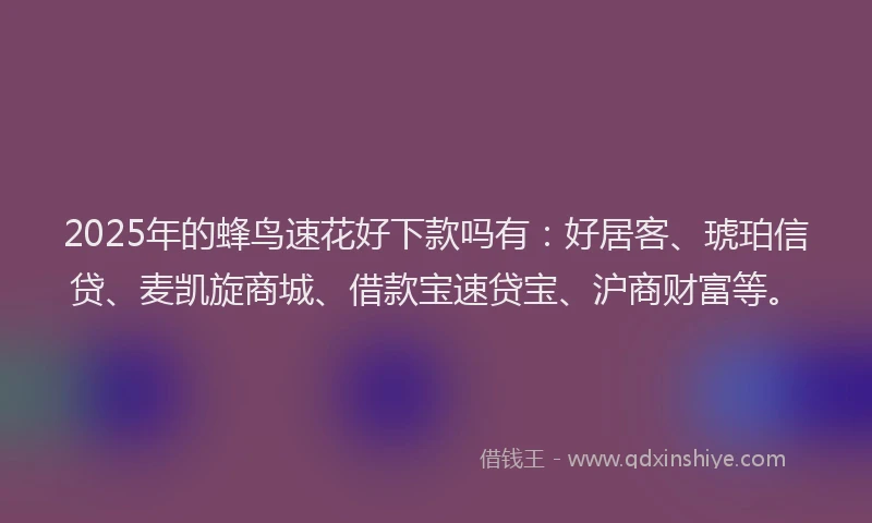 2025年的蜂鸟速花好下款吗有：好居客、琥珀信贷、麦凯旋商城、借款宝速贷宝、沪商财富等。