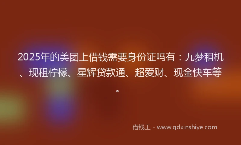 2025年的美团上借钱需要身份证吗有：九梦租机、现租柠檬、星辉贷款通、超爱财、现金快车等。