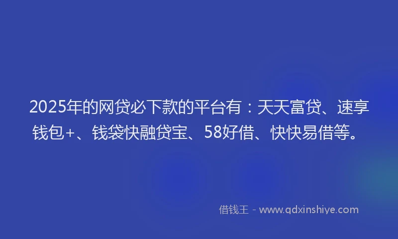 2025年的网贷必下款的平台有：天天富贷、速享钱包+、钱袋快融贷宝、58好借、快快易借等。