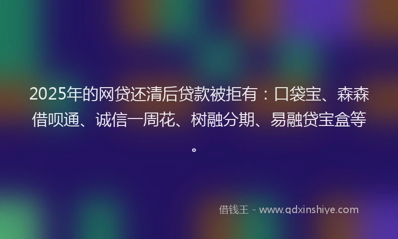 2025年的网贷还清后贷款被拒有：口袋宝、森森借呗通、诚信一周花、树融分期、易融贷宝盒等。