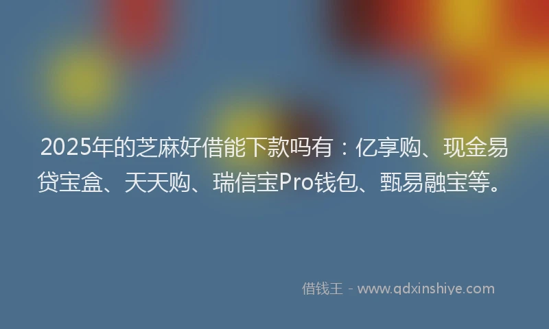 2025年的芝麻好借能下款吗有：亿享购、现金易贷宝盒、天天购、瑞信宝Pro钱包、甄易融宝等。