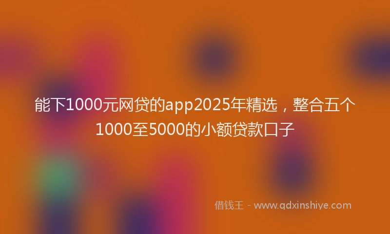 能下1000元网贷的app2025年精选，整合五个1000至5000的小额贷款口子