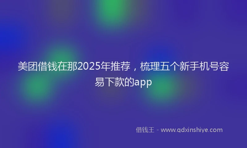 美团借钱在那2025年推荐，梳理五个新手机号容易下款的app