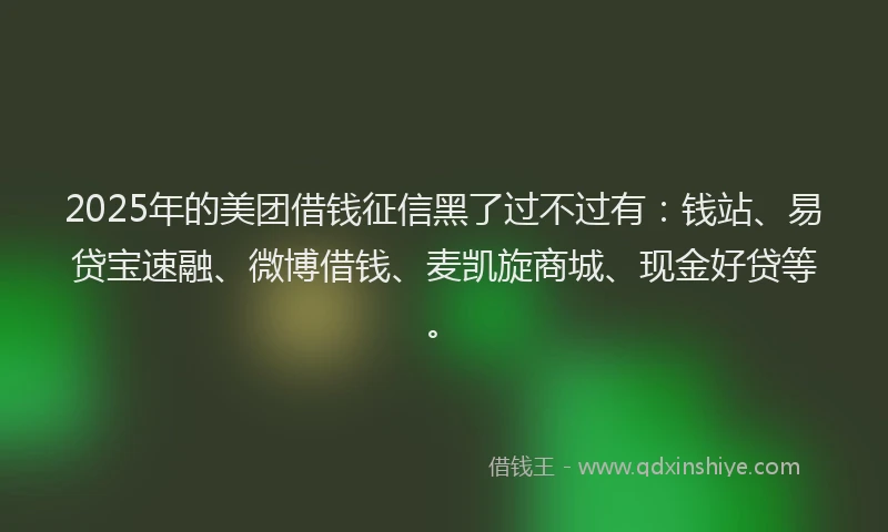2025年的美团借钱征信黑了过不过有：钱站、易贷宝速融、微博借钱、麦凯旋商城、现金好贷等。