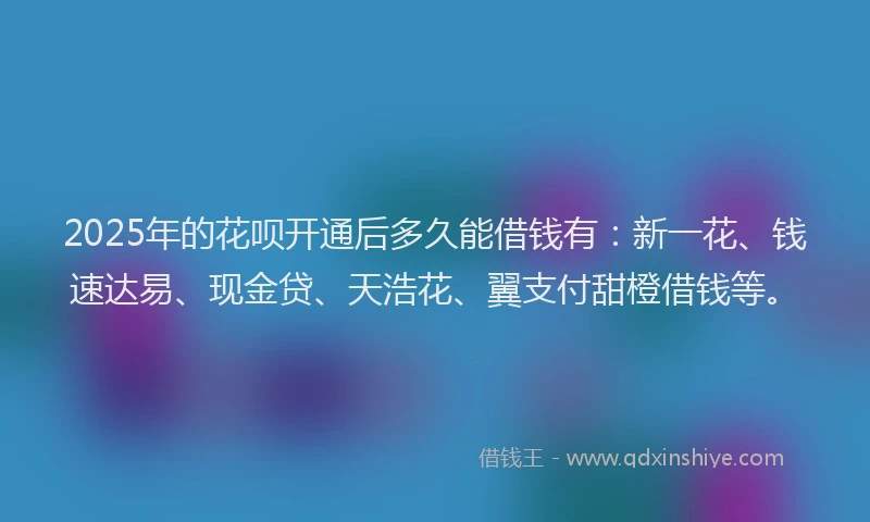 2025年的花呗开通后多久能借钱有：新一花、钱速达易、现金贷、天浩花、翼支付甜橙借钱等。