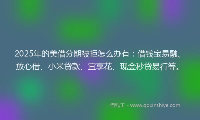 2025年的美借分期被拒怎么办有：借钱宝易融、放心借、小米贷款、宜享花、现金秒贷易行等。