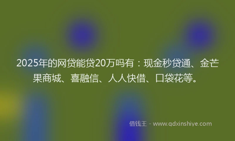 2025年的网贷能贷20万吗有：现金秒贷通、金芒果商城、喜融信、人人快借、口袋花等。