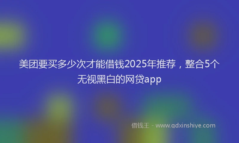 美团要买多少次才能借钱2025年推荐，整合5个无视黑白的网贷app