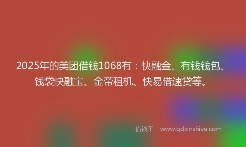 2025年的美团借钱1068有：快融金、有钱钱包、钱袋快融宝、金帝租机、快易借速贷等。