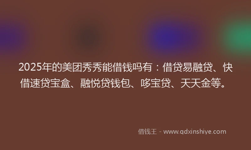 2025年的美团秀秀能借钱吗有：借贷易融贷、快借速贷宝盒、融悦贷钱包、哆宝贷、天天金等。