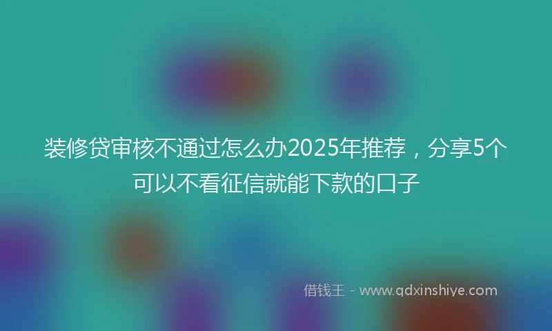 装修贷审核不通过怎么办2025年推荐，分享5个可以不看征信就能下款的口子