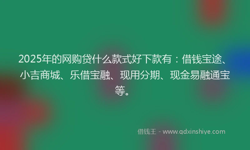 2025年的网购贷什么款式好下款有：借钱宝途、小吉商城、乐借宝融、现用分期、现金易融通宝等。