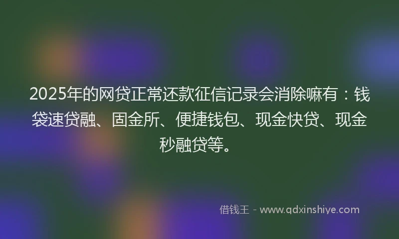 2025年的网贷正常还款征信记录会消除嘛有：钱袋速贷融、固金所、便捷钱包、现金快贷、现金秒融贷等。