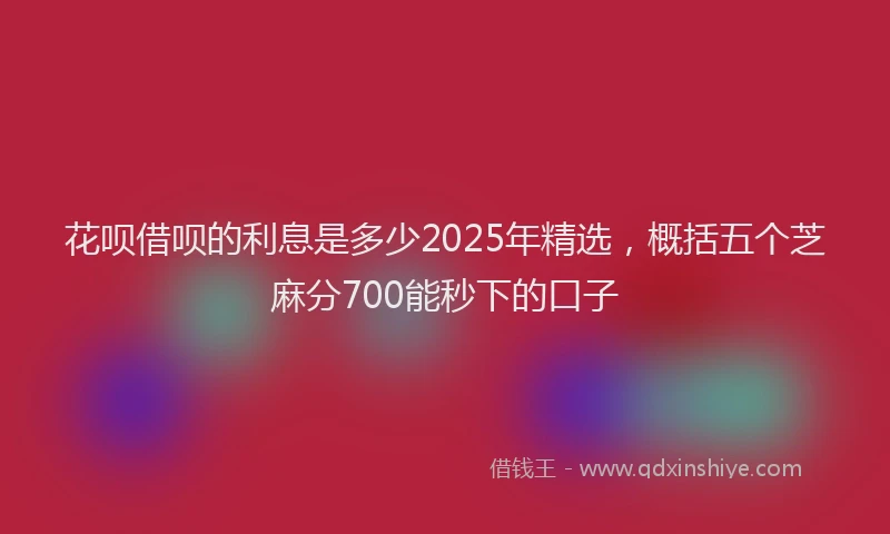 花呗借呗的利息是多少2025年精选，概括五个芝麻分700能秒下的口子