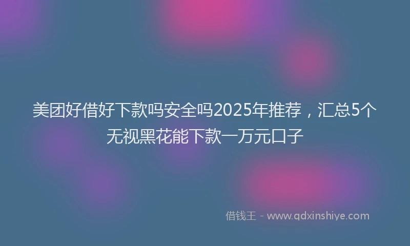 美团好借好下款吗安全吗2025年推荐，汇总5个无视黑花能下款一万元口子