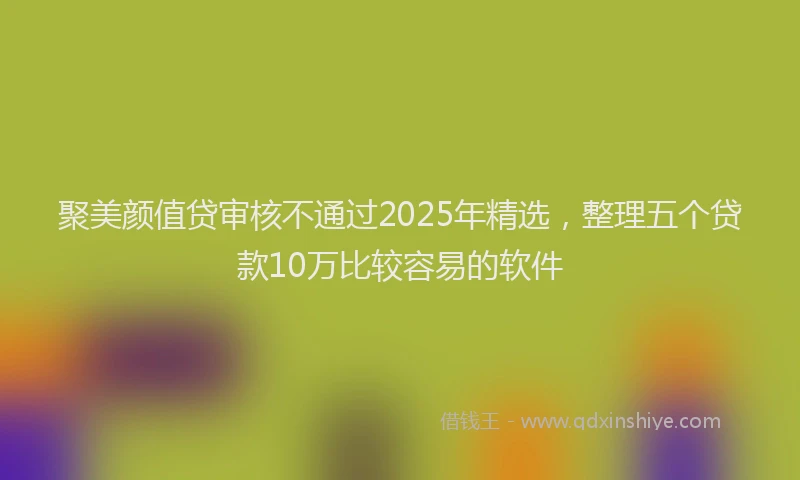 聚美颜值贷审核不通过2025年精选，整理五个贷款10万比较容易的软件