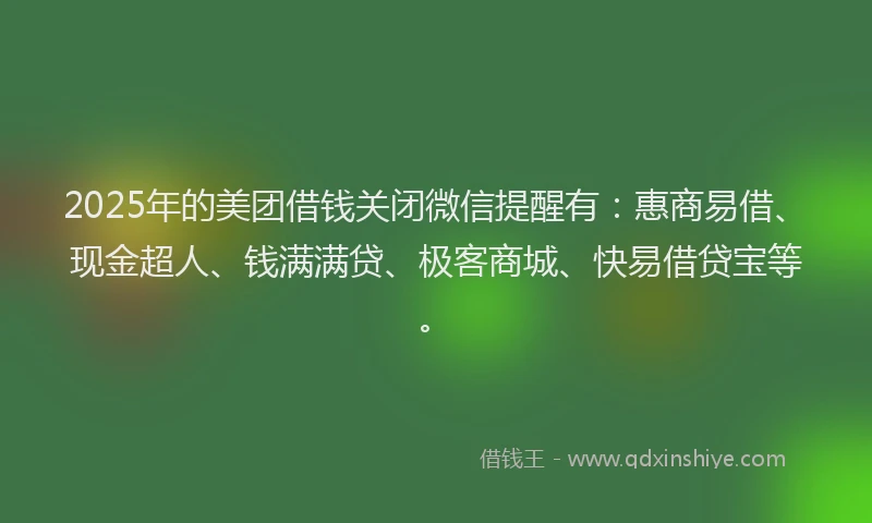 2025年的美团借钱关闭微信提醒有：惠商易借、现金超人、钱满满贷、极客商城、快易借贷宝等。