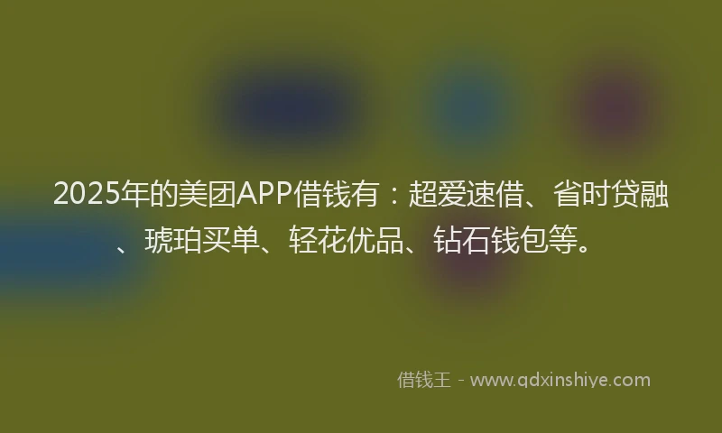 2025年的美团APP借钱有：超爱速借、省时贷融、琥珀买单、轻花优品、钻石钱包等。