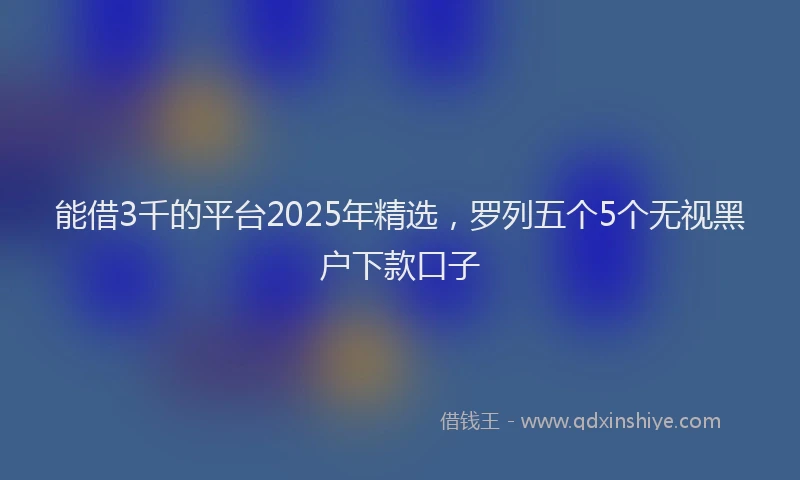 能借3千的平台2025年精选，罗列五个5个无视黑户下款口子