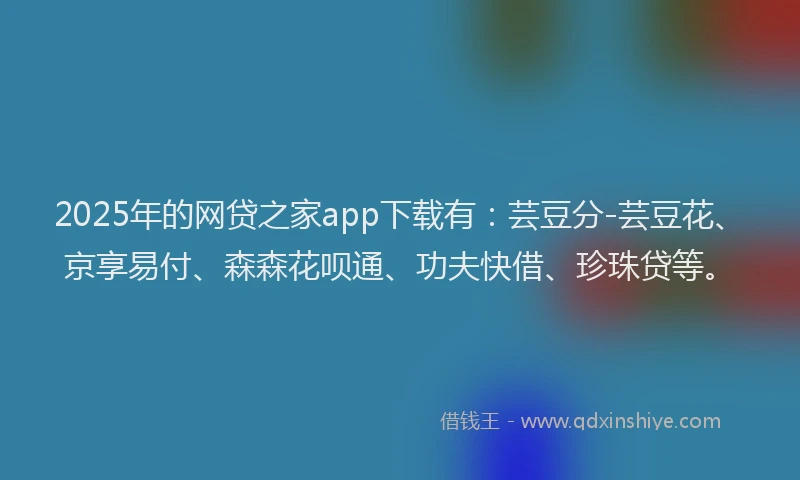 2025年的网贷之家app下载有：芸豆分-芸豆花、京享易付、森森花呗通、功夫快借、珍珠贷等。