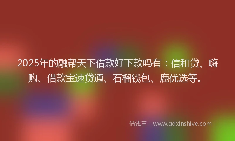 2025年的融帮天下借款好下款吗有：信和贷、嗨购、借款宝速贷通、石榴钱包、鹿优选等。