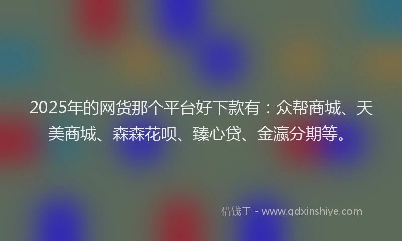 2025年的网货那个平台好下款有：众帮商城、天美商城、森森花呗、臻心贷、金瀛分期等。