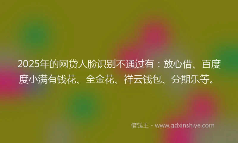 2025年的网贷人脸识别不通过有：放心借、百度度小满有钱花、全金花、祥云钱包、分期乐等。