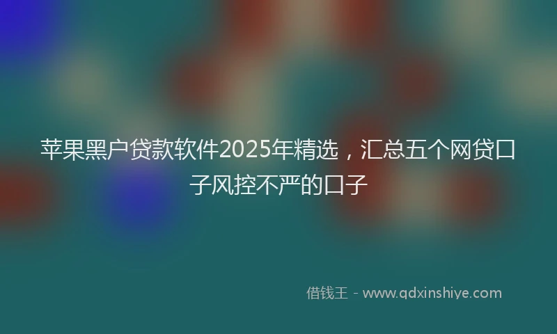 苹果黑户贷款软件2025年精选，汇总五个网贷口子风控不严的口子
