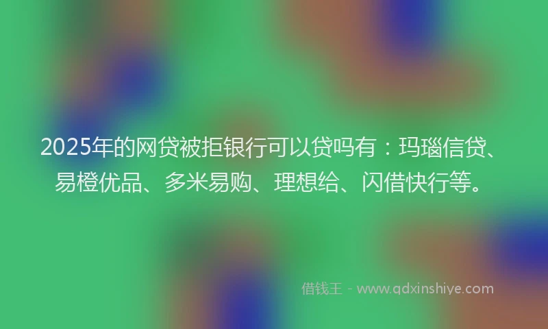 2025年的网贷被拒银行可以贷吗有：玛瑙信贷、易橙优品、多米易购、理想给、闪借快行等。