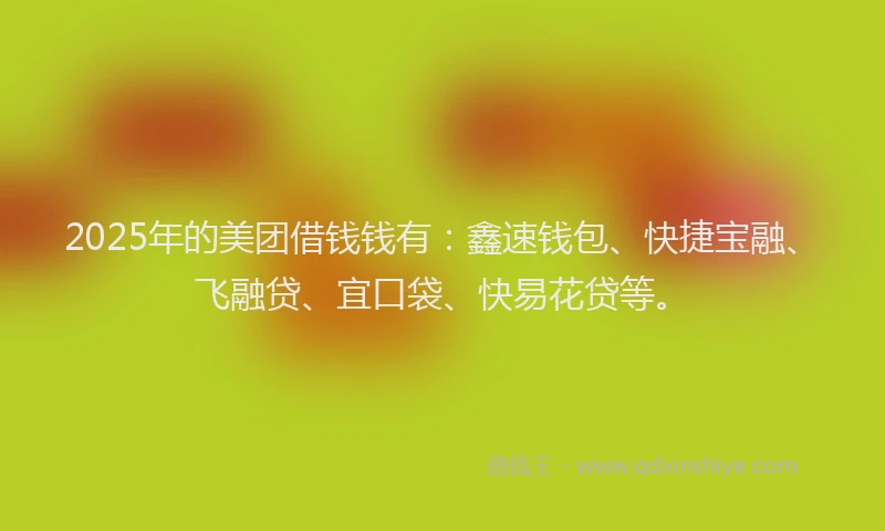 2025年的美团借钱钱有：鑫速钱包、快捷宝融、飞融贷、宜口袋、快易花贷等。