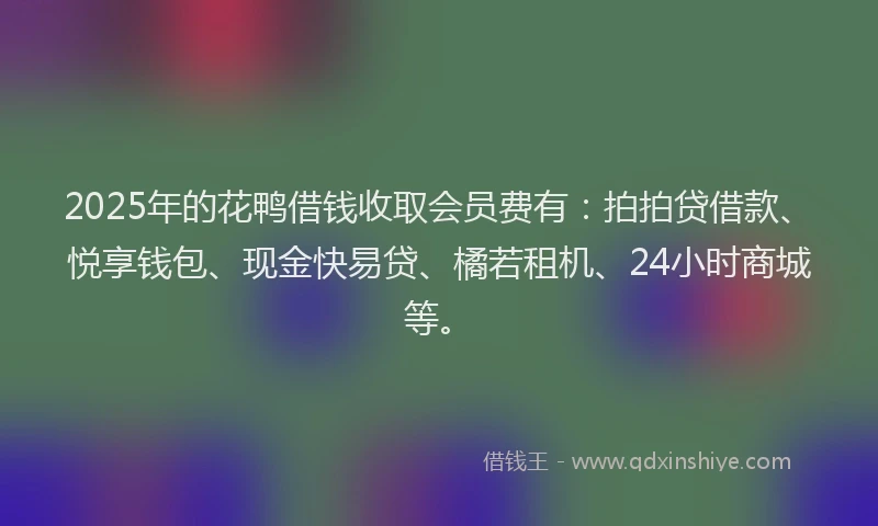 2025年的花鸭借钱收取会员费有：拍拍贷借款、悦享钱包、现金快易贷、橘若租机、24小时商城等。