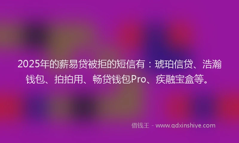 2025年的薪易贷被拒的短信有：琥珀信贷、浩瀚钱包、拍拍用、畅贷钱包Pro、疾融宝盒等。