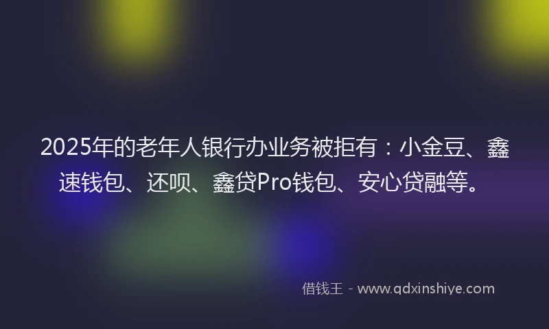 2025年的老年人银行办业务被拒有：小金豆、鑫速钱包、还呗、鑫贷Pro钱包、安心贷融等。