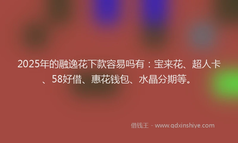 2025年的融逸花下款容易吗有：宝来花、超人卡、58好借、惠花钱包、水晶分期等。