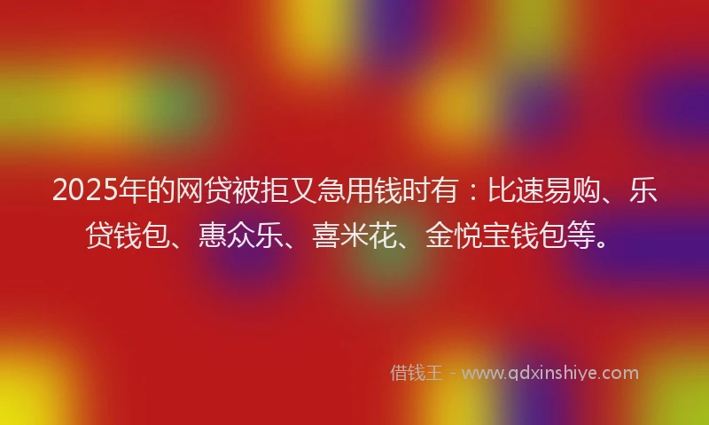 2025年的网贷被拒又急用钱时有：比速易购、乐贷钱包、惠众乐、喜米花、金悦宝钱包等。