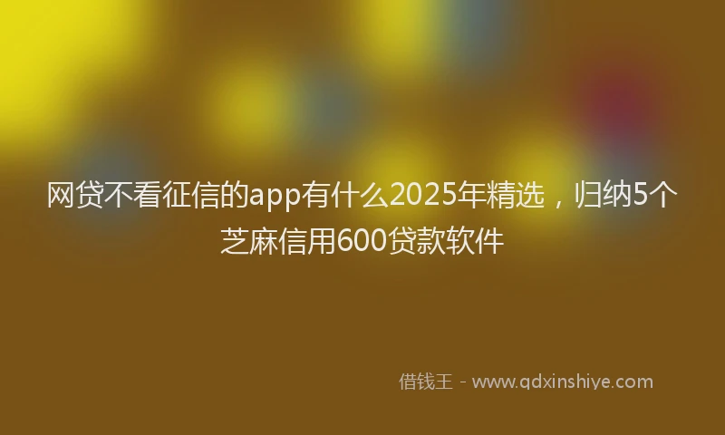 网贷不看征信的app有什么2025年精选，归纳5个芝麻信用600贷款软件