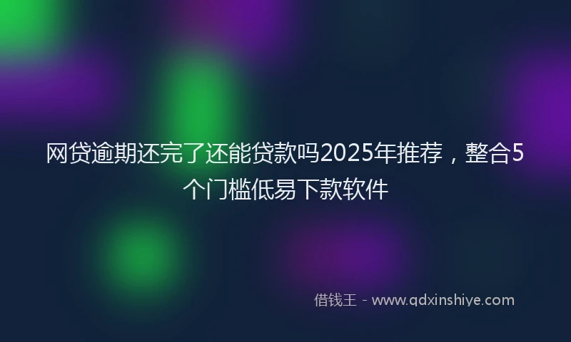 网贷逾期还完了还能贷款吗2025年推荐，整合5个门槛低易下款软件